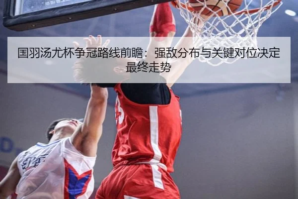 国羽汤尤杯争冠路线前瞻：强敌分布与关键对位决定最终走势
