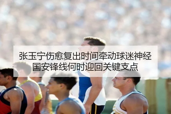 张玉宁伤愈复出时间牵动球迷神经 国安锋线何时迎回关键支点